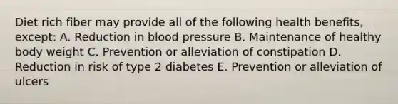 Diet rich fiber may provide all of the following health benefits, except: A. Reduction in blood pressure B. Maintenance of healthy body weight C. Prevention or alleviation of constipation D. Reduction in risk of type 2 diabetes E. Prevention or alleviation of ulcers