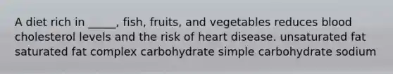 A diet rich in _____, fish, fruits, and vegetables reduces blood cholesterol levels and the risk of heart disease. unsaturated fat saturated fat complex carbohydrate simple carbohydrate sodium