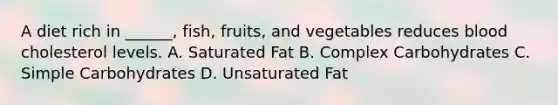 A diet rich in ______, fish, fruits, and vegetables reduces blood cholesterol levels. A. Saturated Fat B. Complex Carbohydrates C. Simple Carbohydrates D. Unsaturated Fat