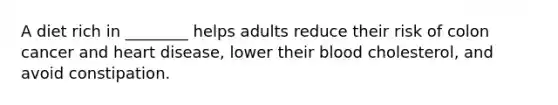 A diet rich in ________ helps adults reduce their risk of colon cancer and heart disease, lower their blood cholesterol, and avoid constipation.