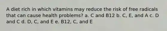 A diet rich in which vitamins may reduce the risk of free radicals that can cause health problems? a. C and B12 b. C, E, and A c. D and C d. D, C, and E e. B12, C, and E