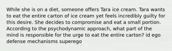 While she is on a diet, someone offers Tara ice cream. Tara wants to eat the entire carton of ice cream yet feels incredibly guilty for this desire. She decides to compromise and eat a small portion. According to the psychodynamic approach, what part of the mind is responsible for the urge to eat the entire carton? id ego defense mechanisms superego