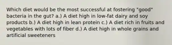 Which diet would be the most successful at fostering "good" bacteria in the gut? a.) A diet high in low-fat dairy and soy products b.) A diet high in lean protein c.) A diet rich in fruits and vegetables with lots of fiber d.) A diet high in whole grains and artificial sweeteners