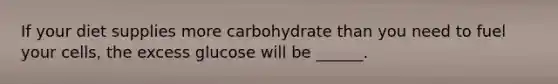If your diet supplies more carbohydrate than you need to fuel your cells, the excess glucose will be ______.