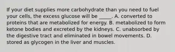 If your diet supplies more carbohydrate than you need to fuel your cells, the excess glucose will be _____. A. converted to proteins that are metabolized for energy. B. metabolized to form ketone bodies and excreted by the kidneys. C. unabsorbed by the digestive tract and eliminated in bowel movements. D. stored as glycogen in the liver and muscles.