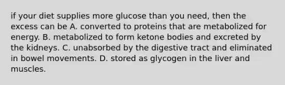 if your diet supplies more glucose than you need, then the excess can be A. converted to proteins that are metabolized for energy. B. metabolized to form ketone bodies and excreted by the kidneys. C. unabsorbed by the digestive tract and eliminated in bowel movements. D. stored as glycogen in the liver and muscles.