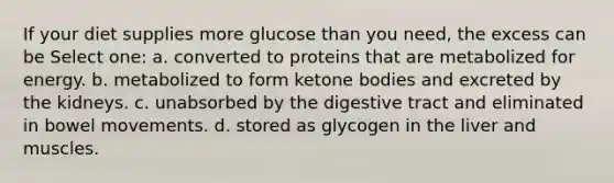 If your diet supplies more glucose than you need, the excess can be Select one: a. converted to proteins that are metabolized for energy. b. metabolized to form ketone bodies and excreted by the kidneys. c. unabsorbed by the digestive tract and eliminated in bowel movements. d. stored as glycogen in the liver and muscles.