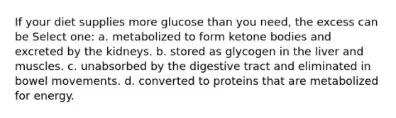 If your diet supplies more glucose than you need, the excess can be Select one: a. metabolized to form ketone bodies and excreted by the kidneys. b. stored as glycogen in the liver and muscles. c. unabsorbed by the digestive tract and eliminated in bowel movements. d. converted to proteins that are metabolized for energy.