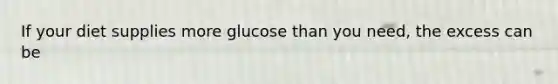 If your diet supplies more glucose than you need, the excess can be