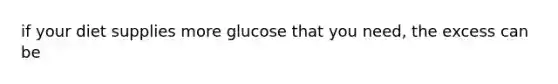 if your diet supplies more glucose that you need, the excess can be