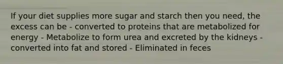 If your diet supplies more sugar and starch then you need, the excess can be - converted to proteins that are metabolized for energy - Metabolize to form urea and excreted by the kidneys - converted into fat and stored - Eliminated in feces