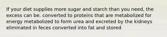 If your diet supplies more sugar and starch than you need, the excess can be. converted to proteins that are metabolized for energy metabolized to form urea and excreted by the kidneys eliminated in feces converted into fat and stored