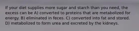 If your diet supplies more sugar and starch than you need, the excess can be A) converted to proteins that are metabolized for energy. B) eliminated in feces. C) converted into fat and stored. D) metabolized to form urea and excreted by the kidneys.