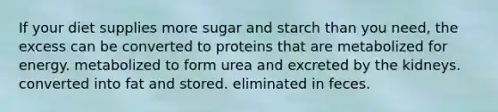 If your diet supplies more sugar and starch than you need, the excess can be converted to proteins that are metabolized for energy. metabolized to form urea and excreted by the kidneys. converted into fat and stored. eliminated in feces.