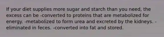 If your diet supplies more sugar and starch than you need, the excess can be -converted to proteins that are metabolized for energy. -metabolized to form urea and excreted by the kidneys. -eliminated in feces. -converted into fat and stored.