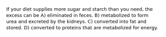 If your diet supplies more sugar and starch than you need, the excess can be A) eliminated in feces. B) metabolized to form urea and excreted by the kidneys. C) converted into fat and stored. D) converted to proteins that are metabolized for energy.