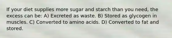 If your diet supplies more sugar and starch than you need, the excess can be: A) Excreted as waste. B) Stored as glycogen in muscles. C) Converted to amino acids. D) Converted to fat and stored.