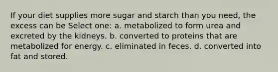 If your diet supplies more sugar and starch than you need, the excess can be Select one: a. metabolized to form urea and excreted by the kidneys. b. converted to proteins that are metabolized for energy. c. eliminated in feces. d. converted into fat and stored.