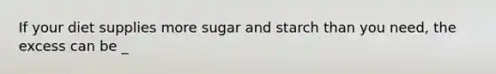 If your diet supplies more sugar and starch than you need, the excess can be _