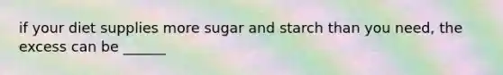 if your diet supplies more sugar and starch than you need, the excess can be ______