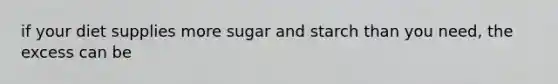 if your diet supplies more sugar and starch than you need, the excess can be