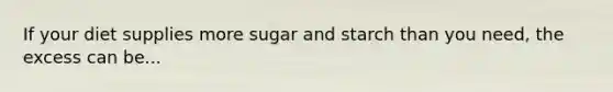 If your diet supplies more sugar and starch than you need, the excess can be...