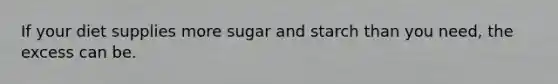 If your diet supplies more sugar and starch than you need, the excess can be.