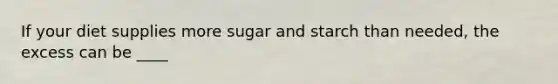 If your diet supplies more sugar and starch than needed, the excess can be ____