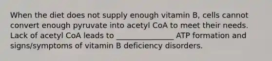 When the diet does not supply enough vitamin B, cells cannot convert enough pyruvate into acetyl CoA to meet their needs. Lack of acetyl CoA leads to _______________ ATP formation and signs/symptoms of vitamin B deficiency disorders.