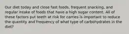 Our diet today and close fast foods, frequent snacking, and regular intake of foods that have a high sugar content. All of these factors put teeth at risk for carries is important to reduce the quantity and frequency of what type of carbohydrates in the diet?