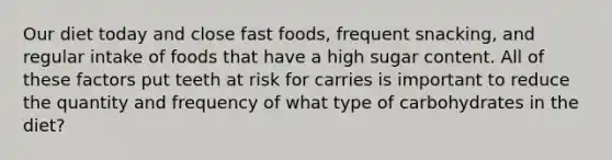 Our diet today and close fast foods, frequent snacking, and regular intake of foods that have a high sugar content. All of these factors put teeth at risk for carries is important to reduce the quantity and frequency of what type of carbohydrates in the diet?