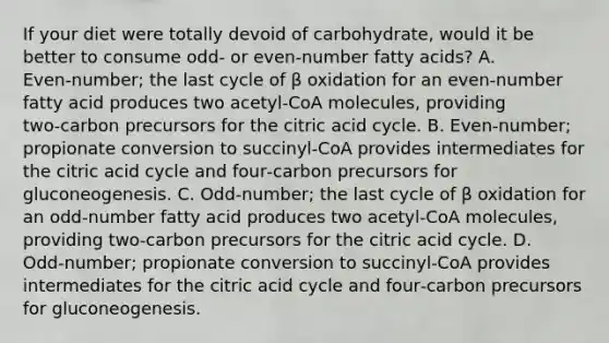 If your diet were totally devoid of carbohydrate, would it be better to consume odd‑ or even‑number fatty acids? A. Even‑number; the last cycle of β oxidation for an even‑number fatty acid produces two acetyl‑CoA molecules, providing two‑carbon precursors for the citric acid cycle. B. Even‑number; propionate conversion to succinyl‑CoA provides intermediates for the citric acid cycle and four‑carbon precursors for gluconeogenesis. C. Odd‑number; the last cycle of β oxidation for an odd‑number fatty acid produces two acetyl‑CoA molecules, providing two‑carbon precursors for the citric acid cycle. D. Odd‑number; propionate conversion to succinyl‑CoA provides intermediates for the citric acid cycle and four‑carbon precursors for gluconeogenesis.