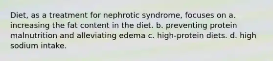 Diet, as a treatment for nephrotic syndrome, focuses on a. increasing the fat content in the diet. b. preventing protein malnutrition and alleviating edema c. high-protein diets. d. high sodium intake.