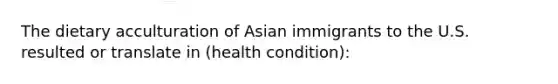 The dietary acculturation of Asian immigrants to the U.S. resulted or translate in (health condition):