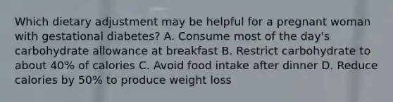 Which dietary adjustment may be helpful for a pregnant woman with gestational diabetes? A. Consume most of the day's carbohydrate allowance at breakfast B. Restrict carbohydrate to about 40% of calories C. Avoid food intake after dinner D. Reduce calories by 50% to produce weight loss