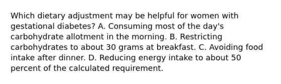 Which dietary adjustment may be helpful for women with gestational diabetes? A. Consuming most of the day's carbohydrate allotment in the morning. B. Restricting carbohydrates to about 30 grams at breakfast. C. Avoiding food intake after dinner. D. Reducing energy intake to about 50 percent of the calculated requirement.