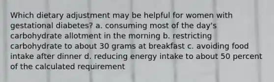 Which dietary adjustment may be helpful for women with gestational diabetes? a. consuming most of the day's carbohydrate allotment in the morning b. restricting carbohydrate to about 30 grams at breakfast c. avoiding food intake after dinner d. reducing energy intake to about 50 percent of the calculated requirement