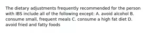 The dietary adjustments frequently recommended for the person with IBS include all of the following except: A. avoid alcohol B. consume small, frequent meals C. consume a high fat diet D. avoid fried and fatty foods