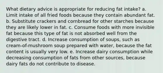 What dietary advice is appropriate for reducing fat intake? a. Limit intake of all fried foods because they contain abundant fat. b. Substitute crackers and cornbread for other starches because they are likely lower in fat. c. Consume foods with more invisible fat because this type of fat is not absorbed well from the digestive tract. d. Increase consumption of soups, such as cream-of-mushroom soup prepared with water, because the fat content is usually very low. e. Increase dairy consumption while decreasing consumption of fats from other sources, because dairy fats do not contribute to disease.