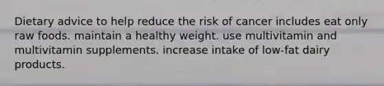 Dietary advice to help reduce the risk of cancer includes eat only raw foods. maintain a healthy weight. use multivitamin and multivitamin supplements. increase intake of low-fat dairy products.