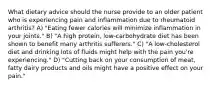 What dietary advice should the nurse provide to an older patient who is experiencing pain and inflammation due to rheumatoid arthritis? A) "Eating fewer calories will minimize inflammation in your joints." B) "A high protein, low-carbohydrate diet has been shown to benefit many arthritis sufferers." C) "A low-cholesterol diet and drinking lots of fluids might help with the pain you're experiencing." D) "Cutting back on your consumption of meat, fatty dairy products and oils might have a positive effect on your pain."