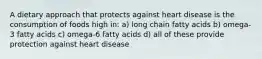 A dietary approach that protects against heart disease is the consumption of foods high in: a) long chain fatty acids b) omega-3 fatty acids c) omega-6 fatty acids d) all of these provide protection against heart disease