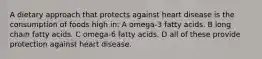 A dietary approach that protects against heart disease is the consumption of foods high in: A omega-3 fatty acids. B long chain fatty acids. C omega-6 fatty acids. D all of these provide protection against heart disease.