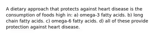 A dietary approach that protects against heart disease is the consumption of foods high in: a) omega-3 fatty acids. b) long chain fatty acids. c) omega-6 fatty acids. d) all of these provide protection against heart disease.