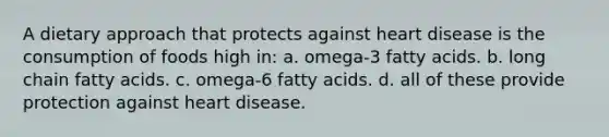 A dietary approach that protects against heart disease is the consumption of foods high in: a. omega-3 fatty acids. b. long chain fatty acids. c. omega-6 fatty acids. d. all of these provide protection against heart disease.