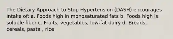 The Dietary Approach to Stop Hypertension (DASH) encourages intake of: a. Foods high in monosaturated fats b. Foods high is soluble fiber c. Fruits, vegetables, low-fat dairy d. Breads, cereals, pasta , rice