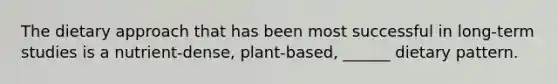 The dietary approach that has been most successful in long-term studies is a nutrient-dense, plant-based, ______ dietary pattern.