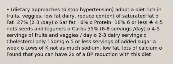 • (dietary approaches to stop hypertension) adopt a diet rich in fruits, veggies, low fat dairy, reduce content of saturated fat o Fat- 27% (2-3 /day) o Sat fat - 6% o Protein- 18% 6 or less ♣ 4-5 nuts seeds and legumes o Carbs 55% (6-8 servings /day) o 4-5 servings of fruits and veggies / day o 2-3 dairy servings o Cholesterol only 150mg o 5 or less servings of added sugar a week o Lows of K not as much sodium, low fat, lots of calcium o Found that you can have 2x of a BP reduction with this diet