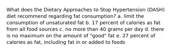 What does the Dietary Approaches to Stop Hypertension (DASH) diet recommend regarding fat consumption? a. limit the consumption of unsaturated fat b. 17 percent of calories as fat from all food sources c. no more than 40 grams per day d. there is no maximum on the amount of "good" fat e. 27 percent of calories as fat, including fat in or added to foods