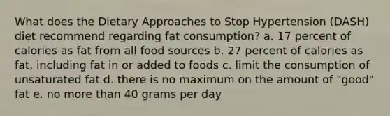 What does the Dietary Approaches to Stop Hypertension (DASH) diet recommend regarding fat consumption? a. 17 percent of calories as fat from all food sources b. 27 percent of calories as fat, including fat in or added to foods c. limit the consumption of unsaturated fat d. there is no maximum on the amount of "good" fat e. no more than 40 grams per day